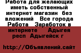  Работа для желающих иметь собственный интернет магазин, без вложений - Все города Работа » Заработок в интернете   . Адыгея респ.,Адыгейск г.